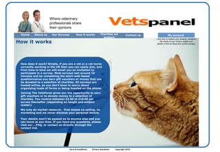 Term & Conditions  Privacy disclaimer  Copyright 2010  How does it work? Simple, if you are a vet or a vet nurse currently working in the UK then you can easily join, and from time to time we will email you an invitation to participate in a survey. Most surveys last around 10 minutes and by completing the short web-based questionnaires you earn gift vouchers or money that can be donated to a selection of charities. All surveys are hosted online, so you don’t have to worry about organising loads of forms or being hassled on the phone.  Joining The VetsPanel gives you the opportunity to earn gift vouchers or to donate money to a selection of charities. You receive between £2.00 to £10.00 per survey thereafter (depending on length and subject matter) We only do market research.  That means no selling, no marketing and we never disclose your personal details.  Your details won't be passed on to anyone else and you can leave at any time. If you have any questions, please visit our …FAQ, or contact us directly through the contact link   How it works  Where veterinary professionals share their opinions Home About us Contact us  Our Surveys How it works Charities we support My account  Click here to redeem your rewards, donate to the charity of your choice, update your details or find out about any current surveys. Vets panel 