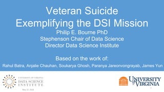 Veteran Suicide
Exemplifying the DSI Mission
Philip E. Bourne PhD
Stephenson Chair of Data Science
Director Data Science Institute
Based on the work of:
Rahul Batra, Anjalie Chauhan, Soukarya Ghosh, Paranya Jareonvongrayab, James Yun
May 22, 2018
1
 
