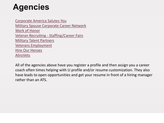 Agencies
Corporate America Salutes You
Military Spouse Corporate Career Network
Work of Honor
Veteran Recruiting - Staffing/Career Fairs
Military Talent Partners
Veterans Employment
Hire Our Heroes
AliroVets
All of the agencies above have you register a profile and then assign you a career
coach often times helping with LI profile and/or resume customization. They also
have leads to open opportunities and get your resume in front of a hiring manager
rather than an ATS.
 