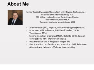 About Me
Senior Project Manager/Consultant with Roycon Technologies
Co-owner of Charter Accounting, PLLC
PMI Military Liaison Director, Central Iowa Chapter
Board Member, Local YMCA
Treasurer, Southgate Masonic Lodge #657
• Army Veteran (SFC, 10 years, Military Intelligence(Korean))
• In service: MBA in finance, BA Liberal Studies, 2 AA’s
• Transitioned 2014
• Several transition programs (MSSA, Deloitte CORE, Several
certifications, RP6, Workforce Central)
• Post-transition job as Project Manager, TPS
• Post transition certifications and education: PMP, Salesforce
Administrator, Masters of Science in Accounting
 