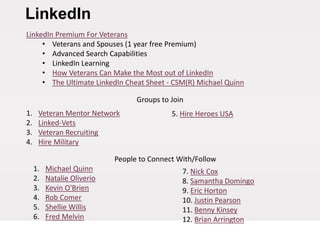LinkedIn
LinkedIn Premium For Veterans
• Veterans and Spouses (1 year free Premium)
• Advanced Search Capabilities
• LinkedIn Learning
• How Veterans Can Make the Most out of LinkedIn
• The Ultimate LinkedIn Cheat Sheet - CSM(R) Michael Quinn
Groups to Join
1. Veteran Mentor Network
2. Linked-Vets
3. Veteran Recruiting
4. Hire Military
People to Connect With/Follow
1. Michael Quinn
2. Natalie Oliverio
3. Kevin O'Brien
4. Rob Comer
5. Shellie Willis
6. Fred Melvin
7. Nick Cox
8. Samantha Domingo
9. Eric Horton
10. Justin Pearson
11. Benny Kinsey
12. Brian Arrington
5. Hire Heroes USA
 