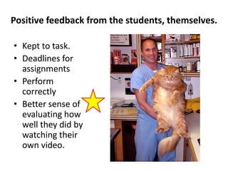 Positive feedback from the students, themselves.

• Kept to task.
• Deadlines for
  assignments
• Perform
  correctly
• Better sense of
  evaluating how
  well they did by
  watching their
  own video.
 