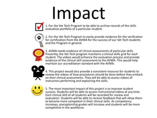 •
        Impact
    1. For the Vet Tech Program to be able to archive records of the skills
    evaluation portfolio of a particular student.

•   2. For the Vet Tech Program to easily provide evidence for the verification
    for certification from the AVMA for the success of our Vet Tech students
    and the Program in general.

•   3. AVMA needs evidence of clinical assessments of particular skills.
    Presently, the Vet Tech program maintains a clinical skills grid for each
    student. The videos would enhance the evaluation process and provide
    evidence of the clinical skill assessment to the AVMA. This would help
    maintain our accreditation standard with the AVMA.

•   4. This project would also provide a consistent resource for students to
    review the videos of how procedures should be done before they embark
    on their clinical assessments. They will be able to access videos of
    instructors performing and explaining the skills.

•   5. The most important impact of this project is to improve student
    success. Students will be able to access instructional videos at any time.
    Each clinical skill of all students will be recorded for review and
    evaluation. Students will be able to receive feedback that will allow them
    to become more competent in their clinical skills. As competency
    increases, preceptorship grades will increase and students will be more
    competitive in the workforce.
 