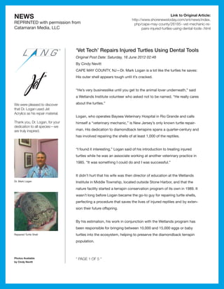 NEWS                                                                                              Link to Original Article:
                                                                       http://www.shorenewstoday.com/snt/news/index.
REPRINTED with permission from                                          php/cape-may-county/26185--vet-mechanic-re-
Catamaran Media, LLC                                                          pairs-injured-turtles-using-dental-tools-.html




                                   ‘Vet Tech’ Repairs Injured Turtles Using Dental Tools
                                   Original Post Date: Saturday, 16 June 2012 02:48
                                   By Cindy Nevitt
                                   CAPE MAY COUNTY, NJ­ Dr. Mark Logan is a lot like the turtles he saves:
                                                      —
                                   His outer shell appears tough until it’s cracked.


                                   “He’s very businesslike until you get to the animal lover underneath,” said
                                   a Wetlands Institute volunteer who asked not to be named. “He really cares

We were pleased to discover        about the turtles.”
that Dr. Logan used Jet
Acrylics as his repair material.
                                   Logan, who operates Baysea Veterinary Hospital in Rio Grande and calls
Thank you, Dr. Logan, for your     himself a “veterinary mechanic,” is New Jersey’s only known turtle repair-
dedication to all species—we
are truly inspired.                man. His dedication to diamondback terrapins spans a quarter-century and
                                   has involved repairing the shells of at least 1,000 of the reptiles.


                                   “I found it interesting,” Logan said of his introduction to treating injured
                                   turtles while he was an associate working at another veterinary practice in
                                   1985. “It was something I could do and I was successful.”


                                   It didn’t hurt that his wife was then director of education at the Wetlands
Dr. Mark Logan                     Institute in Middle Township, located outside Stone Harbor, and that the
                                   nature facility started a terrapin conservation program of its own in 1989. It
                                   wasn’t long before Logan became the go-to guy for repairing turtle shells,
                                   perfecting a procedure that saves the lives of injured reptiles and by exten-
                                   sion their future offspring.


                                   By his estimation, his work in conjunction with the Wetlands program has
                                   been responsible for bringing between 10,000 and 15,000 eggs or baby
Repaired Turtle Shell              turtles into the ecosystem, helping to preserve the diamondback terrapin
                                   population.



Photos Available                   * PAGE 1 OF 5 *
by Cindy Nevitt
 