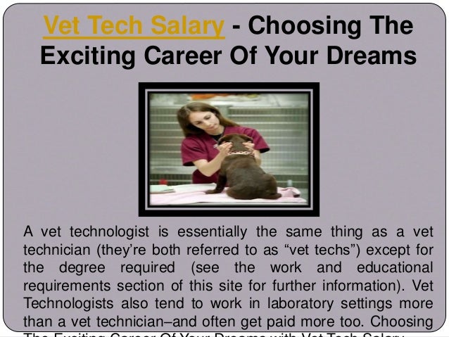 Vet Tech Salary - Choosing The
Exciting Career Of Your Dreams
A vet technologist is essentially the same thing as a vet
technician (they’re both referred to as “vet techs”) except for
the degree required (see the work and educational
requirements section of this site for further information). Vet
Technologists also tend to work in laboratory settings more
than a vet technician–and often get paid more too. Choosing
 