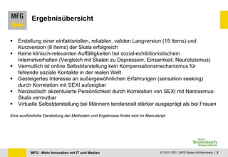 Ergebnisübersicht


   Erstellung einer einfaktoriellen, reliablen, validen Langversion (15 Items) und
    Kurzversion (8 Items) der Skala erfolgreich
   Keine klinisch-relevanten Auffälligkeiten bei sozial-exhibitionistischem
    Internetverhalten (Vergleich mit Skalen zu Depression, Einsamkeit, Neurotizismus)
   Vermutlich ist online Selbstdarstellung kein Kompensationsmechanismus für
    fehlende soziale Kontakte in der realen Welt
   Gesteigertes Interesse an außergewöhnlichen Erfahrungen (sensation seeking)
    durch Korrelation mit SEXI aufzeigbar
   Narzisstisch akzentuierte Persönlichkeit durch Korrelation von SEXI mit Narzissmus-
    Skala vermutbar
   Virtuelle Selbstdarstellung bei Männern tendenziell stärker ausgeprägt als bei Frauen

Eine ausführliche Darstellung der Methoden und Ergebnisse findet sich im Manuskript.




          MFG - Mehr Innovation mit IT und Medien                               © 10.01.2011, MFG Baden-Württemberg | 5
 