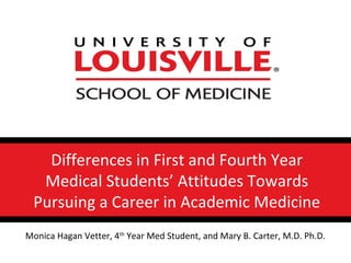 Differences in First and Fourth Year
Medical Students’ Attitudes Towards
Pursuing a Career in Academic Medicine
Monica Hagan Vetter, 4th
Year Med Student, and Mary B. Carter, M.D. Ph.D.
 
