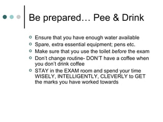 Be prepared… Pee & Drink  Ensure that you have enough water available Spare, extra essential equipment; pens etc. Make sure that you use the toilet  before  the exam Don’t change routine- DON’T have a coffee when you don’t drink coffee STAY in the EXAM room and spend your time WISELY, INTELLIGENTLY, CLEVERLY to GET the marks you have worked towards 
