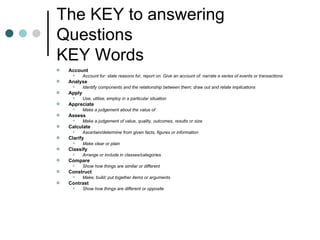 The KEY to answering Questions KEY Words Account  Account for: state reasons for, report on. Give an account of: narrate a series of events or transactions  Analyse  Identify components and the relationship between them; draw out and relate implications  Apply  Use, utilise, employ in a particular situation  Appreciate  Make a judgement about the value of  Assess  Make a judgement of value, quality, outcomes, results or size  Calculate  Ascertain/determine from given facts, figures or information  Clarify  Make clear or plain  Classify  Arrange or include in classes/categories  Compare  Show how things are similar or different  Construct  Make; build; put together items or arguments  Contrast  Show how things are different or opposite  