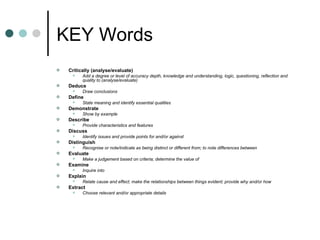KEY Words Critically (analyse/evaluate)  Add a degree or level of accuracy depth, knowledge and understanding, logic, questioning, reflection and quality to (analyse/evaluate)  Deduce  Draw conclusions  Define  State meaning and identify essential qualities  Demonstrate  Show by example  Describe  Provide characteristics and features  Discuss  Identify issues and provide points for and/or against  Distinguish  Recognise or note/indicate as being distinct or different from; to note differences between  Evaluate  Make a judgement based on criteria; determine the value of  Examine  Inquire into  Explain  Relate cause and effect; make the relationships between things evident; provide why and/or how  Extract  Choose relevant and/or appropriate details  