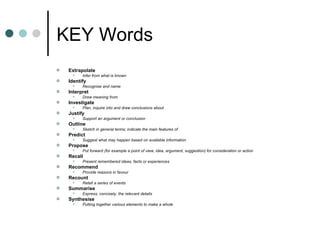 KEY Words Extrapolate  Infer from what is known  Identify  Recognise and name  Interpret  Draw meaning from  Investigate  Plan, inquire into and draw conclusions about  Justify  Support an argument or conclusion  Outline  Sketch in general terms; indicate the main features of  Predict  Suggest what may happen based on available information  Propose  Put forward (for example a point of view, idea, argument, suggestion) for consideration or action  Recall  Present remembered ideas, facts or experiences  Recommend  Provide reasons in favour  Recount  Retell a series of events  Summarise  Express, concisely, the relevant details  Synthesise  Putting together various elements to make a whole  