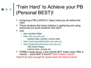 ‘ Train Hard’ to Achieve your PB (Personal BEST)! Achieving a PB is MOSTLY about what you do before the  race ! Those students that show initiative in gathering and using resources out score students who don’t. Use: your course notes http://hsc.csu.edu.au/ practice tests, quizzes, course notes http://www.boardofstudies.nsw.edu.au http://studentsonline.bos.nsw.edu.au/ HSC Exam Papers practice tests, quizzes etc. FORM a study group, a few friends BUT make rules! Offer a reward… pizza after 2 hours??  Don’t make it social! There’ll be time enough for social when the deal’ns done! 