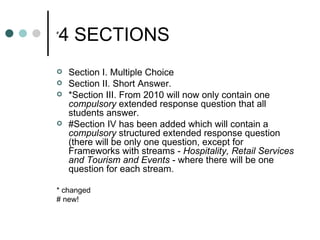# 4 SECTIONS Section I. Multiple Choice Section II. Short Answer. *Section III. From 2010 will now only contain one  compulsory  extended response question that all students answer. #Section IV has been added which will contain a  compulsory  structured extended response question (there will be only one question, except for Frameworks with streams -  Hospitality, Retail Services and Tourism and Events  - where there will be one question for each stream. * changed # new! 