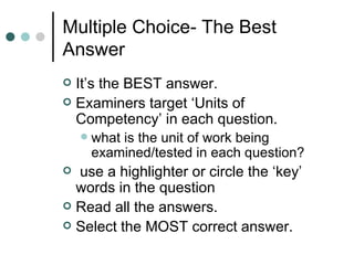 Multiple Choice- The Best Answer It’s the BEST answer. Examiners target ‘Units of Competency’ in each question. what is the unit of work being examined/tested in each question? use a highlighter or circle the ‘key’ words in the question Read all the answers. Select the MOST correct answer. 