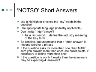 ‘ NOTSO’ Short Answers use a highlighter or circle the ‘key’ words in the question Use appropriate language (industry applicable) Don’t write ‘ I don’t know’! As a last resort… define the industry meaning of the key term Be concise, but understand that a ‘short answer’ is not one word or a phrase If the question asks for more than one, then MAKE sure you provide more than one! Use bullet points, if necessary to define more than one! If the question is worth 4 marks then the examiners may be expecting 4 ‘answers’! 