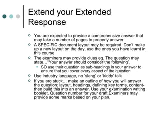 Extend your Extended Response You are expected to provide a comprehensive answer that may take a number of pages to properly answer. A SPECIFIC document layout may be required. Don’t make up a new layout on the day, use the ones you have learnt in this course The examiners may provide clues eg. The question may state…“Your answer should consider the following”. SO use their question as sub-headings in your answer to ensure that you cover every aspect of the question Use industry language, no ‘slang’ or ‘kiddy’ talk If you are stuck… make an outline of how you will answer the question: layout, headings, defining key terms, content- then build this into an answer. Use your examination writing booklet, Question number for your draft.Examiners may provide some marks based on your plan. 