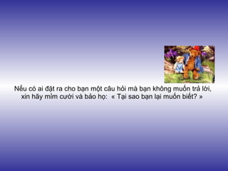 Nếu có ai đặt ra cho bạn một câu hỏi mà bạn không muốn trả lời,
  xin hãy mỉm cười và bảo họ: « Tại sao bạn lại muốn biết? »
 