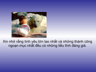 Xin nhớ rằng tình yêu lớn lao nhất và những thành công
   ngoạn mục nhất đều có những liều lĩnh đáng giá.
 