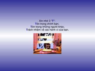 Xin nhớ 3 “T":
       Tôn trọng chính bạn,
   Tôn trọng những người khác,
Trách nhiệm về các hành vi của bạn.
 