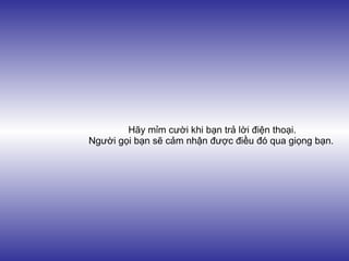Hãy mỉm cười khi bạn trả lời điện thoại.
Người gọi bạn sẽ cảm nhận được điều đó qua giọng bạn.
 