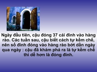 Ngày đầu tiên, cậu đóng 37 cái đinh vào hàng
rào. Các tuần sau, cậu biết cách tự kềm chế,
nên số đinh đóng vào hàng rào bớt dần ngày
qua ngày : cậu đã khám phá ra là tự kềm chế
           thì dễ hơn là đóng đinh.
 