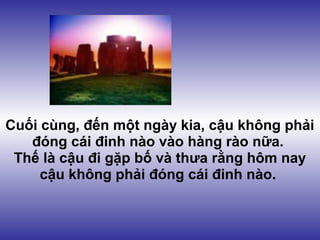Cuối cùng, đến một ngày kia, cậu không phải
   đóng cái đinh nào vào hàng rào nữa.
 Thế là cậu đi gặp bố và thưa rằng hôm nay
     cậu không phải đóng cái đinh nào.
 