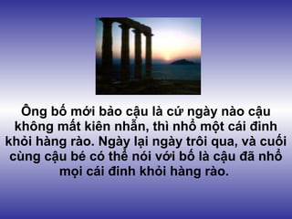 Ông bố mới bảo cậu là cứ ngày nào cậu
  không mất kiên nhẫn, thì nhổ một cái đinh
khỏi hàng rào. Ngày lại ngày trôi qua, và cuối
 cùng cậu bé có thể nói với bố là cậu đã nhổ
        mọi cái đinh khỏi hàng rào.
 