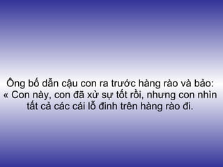 Ông bố dẫn cậu con ra trước hàng rào và bảo:
« Con này, con đã xử sự tốt rồi, nhưng con nhìn
     tất cả các cái lỗ đinh trên hàng rào đi.
 