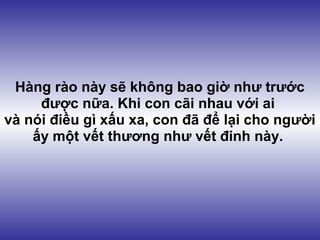Hàng rào này sẽ không bao giờ như trước
     được nữa. Khi con cãi nhau với ai
và nói điều gì xấu xa, con đã để lại cho người
    ấy một vết thương như vết đinh này.
 