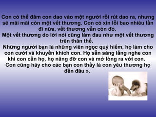 Con có thể đâm con dao vào một người rồi rút dao ra, nhưng
sẽ mãi mãi còn một vết thương. Con có xin lỗi bao nhiêu lần
              đi nữa, vết thương vẫn còn đó.
Một vết thương do lời nói cũng làm đau như một vết thương
                       trên thân thể.
Những người bạn là những viên ngọc quý hiếm, họ làm cho
 con cười và khuyến khích con. Họ sẵn sàng lắng nghe con
  khi con cần họ, họ nâng đỡ con và mở lòng ra với con.
 Con cũng hãy cho các bạn con thấy là con yêu thương họ
                         đến đâu ».
 