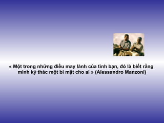 « Một trong những điều may lành của tình bạn, đó là biết rằng
   mình ký thác một bí mật cho ai » (Alessandro Manzoni)
 