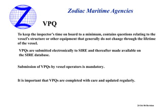 24 Oct 06 Revision
Zodiac Maritime Agencies
VPQ
To keep the inspector’s time on board to a minimum, contains questions relating to the
vessel’s structure or other equipment that generally do not change through the lifetime
of the vessel.
VPQs are submitted electronically to SIRE and thereafter made available on
the SIRE database.
Submission of VPQs by vessel operators is mandatory.
It is important that VPQs are completed with care and updated regularly.
 