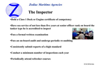 24 Oct 06 Revision
•Hold a Class 1 Deck or Engine certificate of competency
•Have sea service of not less than five years at senior officer rank on board the
tanker type he is accredited to inspect
•Pass a formal written examination
•Pass an on-board audit and undergo periodic re-auditing
•Consistently submit reports of a high standard
•Conduct a minimum number of inspections each year
•Periodically attend refresher courses
The Inspector
Zodiac Maritime Agencies
 