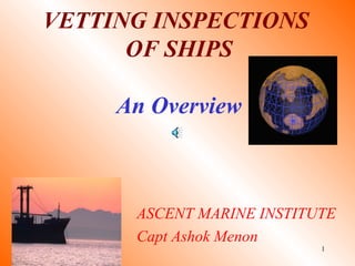 1
VETTING INSPECTIONS
OF SHIPS
An Overview
ASCENT MARINE INSTITUTE
Capt Ashok Menon
 
