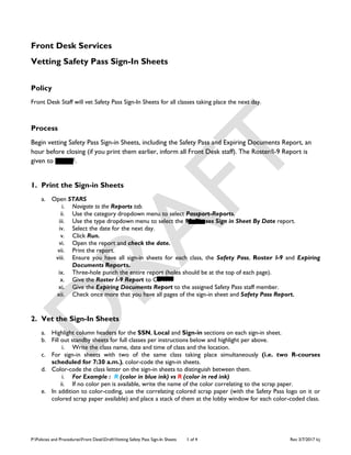 P:Policies and ProceduresFront DeskDraftVetting Safety Pass Sign-In Sheets 1 of 4 Rev 3/7/2017 lcj
Front Desk Services
Vetting Safety Pass Sign-In Sheets
Policy
Front Desk Staff will vet Safety Pass Sign-In Sheets for all classes taking place the next day.
Process
Begin vetting Safety Pass Sign-in Sheets, including the Safety Pass and Expiring Documents Report, an
hour before closing (if you print them earlier, inform all Front Desk staff). The Roster/I-9 Report is
given to CSATF.
1. Print the Sign-in Sheets
a. Open STARS
i. Navigate to the Reports tab.
ii. Use the category dropdown menu to select Passport-Reports.
iii. Use the type dropdown menu to select the 93-Classes Sign in Sheet By Date report.
iv. Select the date for the next day.
v. Click Run.
vi. Open the report and check the date.
vii. Print the report.
viii. Ensure you have all sign-in sheets for each class, the Safety Pass, Roster I-9 and Expiring
Documents Reports.
ix. Three-hole punch the entire report (holes should be at the top of each page).
x. Give the Roster I-9 Report to CSATF.
xi. Give the Expiring Documents Report to the assigned Safety Pass staff member.
xii. Check once more that you have all pages of the sign-in sheet and Safety Pass Report.
2. Vet the Sign-In Sheets
a. Highlight column headers for the SSN, Local and Sign-in sections on each sign-in sheet.
b. Fill out standby sheets for full classes per instructions below and highlight per above.
i. Write the class name, date and time of class and the location.
c. For sign-in sheets with two of the same class taking place simultaneously (i.e. two R-courses
scheduled for 7:30 a.m.), color-code the sign-in sheets.
d. Color-code the class letter on the sign-in sheets to distinguish between them.
i. For Example : R (color in blue ink) vs R (color in red ink)
ii. If no color pen is available, write the name of the color correlating to the scrap paper.
e. In addition to color-coding, use the correlating colored scrap paper (with the Safety Pass logo on it or
colored scrap paper available) and place a stack of them at the lobby window for each color-coded class.
 