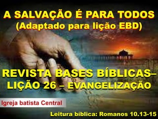 Igreja batista Central
REVISTA BASES BÍBLICAS–
LIÇÃO 26 – EVANGELIZAÇÃO
Leitura bíblica: Romanos 10.13-15
A SALVAÇÃO É PARA TODOS
(Adaptado para lição EBD)
 