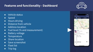Features and functionality - Dashboard
● Vehicle status
● Speed
● Hours driving
● Distance from vehicle
● Address location
● Fuel level (% and measurement)
● Battery voltage
● Temperature
● Share location
● Save screenshot
● Fleet list
● Trip log
 