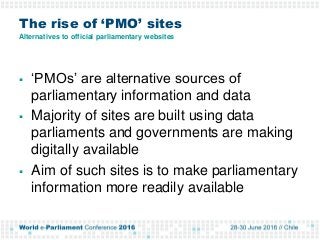 The rise of ‘PMO’ sites
Alternatives to official parliamentary websites
 ‘PMOs’ are alternative sources of
parliamentary information and data
 Majority of sites are built using data
parliaments and governments are making
digitally available
 Aim of such sites is to make parliamentary
information more readily available
 