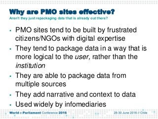 Why are PMO sites effective?
Aren’t they just repackaging data that is already out there?
 PMO sites tend to be built by frustrated
citizens/NGOs with digital expertise
 They tend to package data in a way that is
more logical to the user, rather than the
institution
 They are able to package data from
multiple sources
 They add narrative and context to data
 Used widely by infomediaries
 