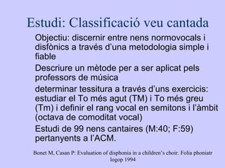 Estudi: Classificació veu cantada
 Objectiu: discernir entre nens normovocals i
 disfònics a través d’una metodologia simp...
