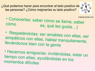 mijacbp.jimdo.com ¿Qué podemos hacer para encontrar el lado positivo de  las personas? ¿Cómo mejorarías su lado positivo? Conocerlas: saber cómo se llama, saber cómo    es, qué les gusta…) Respetándolas: ser amables con ellas, ser simpáticos con ellas, hablar tranquilamente, llevándonos bien con la gente Hacernos amigos/as: invitándolas, estar un tiempo con ellas, ayudándolas en los momentos difíciles 