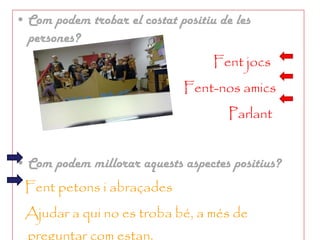 Com podem trobar el costat positiu de les persones? Fent jocs Fent-nos amics Parlant Com podem millorar aquests aspectes positius? Fent petons i abraçades  Ajudar a qui no es troba bé, a més de preguntar com estan. 