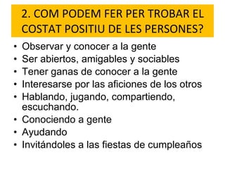 2. COM PODEM FER PER TROBAR EL COSTAT POSITIU DE LES PERSONES? Observar y conocer a la gente Ser abiertos, amigables y sociables Tener ganas de conocer a la gente Interesarse por las aficiones de los otros Hablando, jugando, compartiendo, escuchando. Conociendo a gente  Ayudando Invitándoles a las fiestas de cumpleaños 