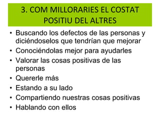 3. COM MILLORARIES EL COSTAT POSITIU DEL ALTRES Buscando los defectos de las personas y diciéndoselos que tendrían que mejorar Conociéndolas mejor para ayudarles  Valorar las cosas positivas de las personas Quererle más Estando a su lado Compartiendo nuestras cosas positivas  Hablando con ellos  