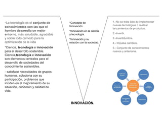 INNOVACIÓN.
*Concepto de
Innovación.
*Innovación en la ciencia
y tecnología.
*Innovación y su
relación con la sociedad.
*Historia de la
Innovación.
1.-No se trata sólo de implementar
nuevas tecnologías o realizar
lanzamientos de productos.
2.-Invertir.
3.-Invertidumbre.
4.- Impulsa cambios.
5.- Conjunto de conocimientos
nuevos y anteriores.
-La tecnología es el conjunto de
conocimientos con las que el
hombre desarrolla un mejor
entorno, más saludable, agradable
y sobre todo cómodo para la
optimización de la vida
*Ciencia, tecnología e innovación
para el desarrollo sostenible.
Ciencia,tecnología e innovación
son elementos centrales para el
desarrollo de sociedades del
conocimiento sostenibles.
- satisface necesidades de grupos
humanos, soluciona con su
participación, problemas que
inciden en el mejoramiento de su
situación, condición y calidad de
vida.
 