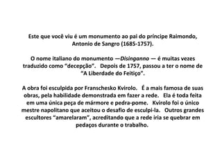 Este que você viu é um monumento ao pai do príncipe Raimondo,
Antonio de Sangro (1685-1757).
O nome italiano do monumento —Disinganno — é muitas vezes
traduzido como “decepção”. Depois de 1757, passou a ter o nome de
“A Liberdade do Feitiço”.
A obra foi esculpida por Franschesko Kvirolo. É a mais famosa de suas
obras, pela habilidade demonstrada em fazer a rede. Ela é toda feita
em uma única peça de mármore e pedra-pome. Kvirolo foi o único
mestre napolitano que aceitou o desafio de esculpi-la. Outros grandes
escultores “amarelaram”, acreditando que a rede iria se quebrar em
pedaços durante o trabalho.
 