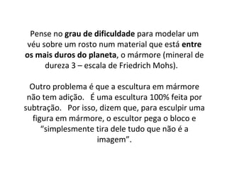 Pense no grau de dificuldade para modelar um
véu sobre um rosto num material que está entre
os mais duros do planeta, o mármore (mineral de
dureza 3 – escala de Friedrich Mohs).
Outro problema é que a escultura em mármore
não tem adição. É uma escultura 100% feita por
subtração. Por isso, dizem que, para esculpir uma
figura em mármore, o escultor pega o bloco e
“simplesmente tira dele tudo que não é a
imagem”.
 