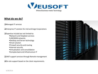 4/28/2014
Where Business meets Technology
What do we do?
Managed IT services
Enterprise IT solution for mid and large Corporations
Expertise include but not limited to:
Network and Helpdesk services
LAN/WAN networks
Desktop and Server technology
Email solution
Firewall security and routing
Internet security
Virtualization and consolidation
Complex back end Infrastructure IT
24X7 support services through Remote management
On-site support based on the client requirements.
 