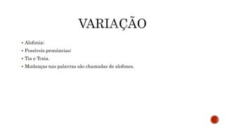  Alofonia;
 Possíveis pronúncias;
 Tia e Tcxia.
 Mudanças nas palavras são chamadas de alofones.
 