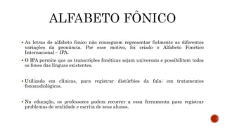  As letras do alfabeto fônico não conseguem representar fielmente as diferentes
variações da pronúncia. Por esse motivo, foi criado o Alfabeto Fonético
Internacional – IPA.
 O IPA permite que as transcrições fonéticas sejam universais e possibilitem todos
os fones das línguas existentes.
 Utilizado em clínicas, para registrar distúrbios da fala; em tratamentos
fonoaudiológicos.
 Na educação, os professores podem recorrer a essa ferramenta para registrar
problemas de oralidade e escrita de seus alunos.
 